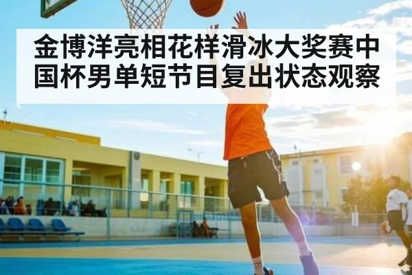 金博洋亮相花样滑冰大奖赛中国杯男单短节目复出状态观察