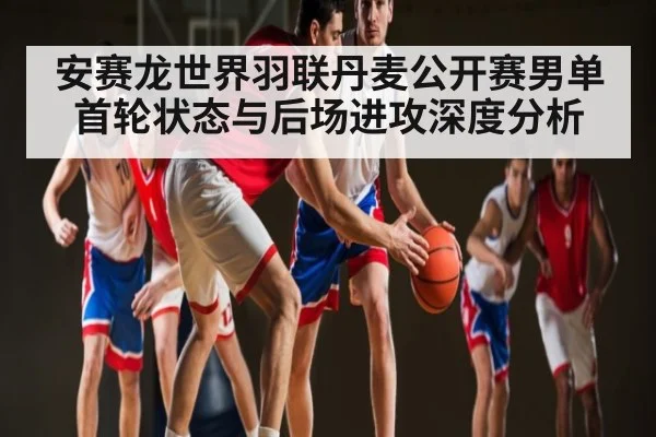 安赛龙世界羽联丹麦公开赛男单首轮状态与后场进攻深度分析 - KAIYUN APP