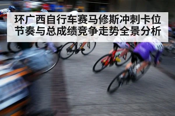环广西自行车赛马修斯冲刺卡位节奏与总成绩竞争走势全景分析